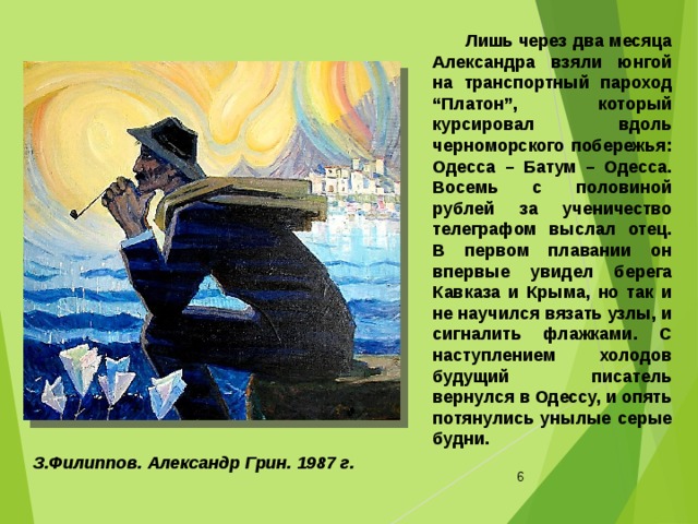  Лишь через два месяца Александра взяли юнгой на транспортный пароход “Платон”, который курсировал вдоль черноморского побережья: Одесса – Батум – Одесса. Восемь с половиной рублей за ученичество телеграфом выслал отец. В первом плавании он впервые увидел берега Кавказа и Крыма, но так и не научился вязать узлы, и сигналить флажками. С наступлением холодов будущий писатель вернулся в Одессу, и опять потянулись унылые серые будни. З.Филиппов. Александр Грин. 1987 г.   