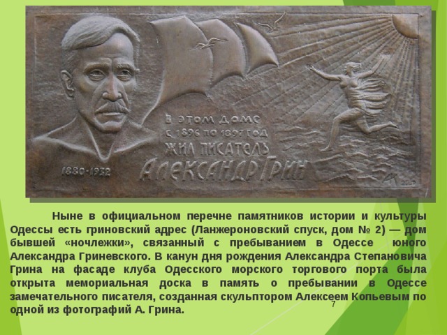  Ныне в официальном перечне памятников истории и культуры Одессы есть гриновский адрес (Ланжероновский спуск, дом № 2) — дом бывшей «ночлежки», связанный с пребыванием в Одессе юного Александра Гриневского. В канун дня рождения Александра Степановича Грина на фасаде клуба Одесского морского торгового порта была открыта мемориальная доска в память о пребывании в Одессе замечательного писателя, созданная скульптором Алексеем Копьевым по одной из фотографий А. Грина.  