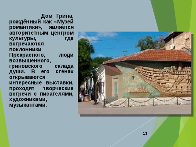  Дом Грина, рождённый как «Музей романтики», является авторитетным центром культуры, где встречаются поклонники Прекрасного, люди возвышенного, гриновского склада души. В его стенах открываются интересные выставки, проходят творческие встречи с писателями, художниками, музыкантами.  