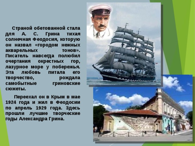  Страной обетованной стала для А. С. Грина тихая солнечная Феодосия, которую он назвал «городом нежных акварельных тонов». Писатель навсегда полюбил очертания окрестных гор, лазурное море у побережья. Эта любовь питала его творчество, рождала самобытные гриновские сюжеты.  Переехал он в Крым в мае 1924 года и жил в Феодосии по апрель 1929 года. Здесь прошли лучшие творческие годы Александра Грина.  