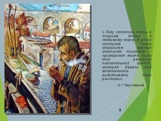  « Ему хотелось жить в тишине, ближе к любимому морю. В этом поступке Грина отразился верный инстинкт писателя – приморская жизнь была той реальной питательной средой, которая давала ему возможность выдумывать свои рассказы».  К. Г Паустовский     
