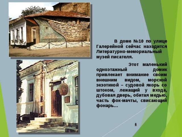  В доме №10 по улице Галерейной сейчас находится Литературно-мемориальный музей писателя.  Этот маленький одноэтажный домик привлекает внимание своим внешним видом, морской экзотикой – судовой якорь со штоком, лежащий у входа, дубовая дверь, обитая медью, часть фок-мачты, свисающий фонарь…   
