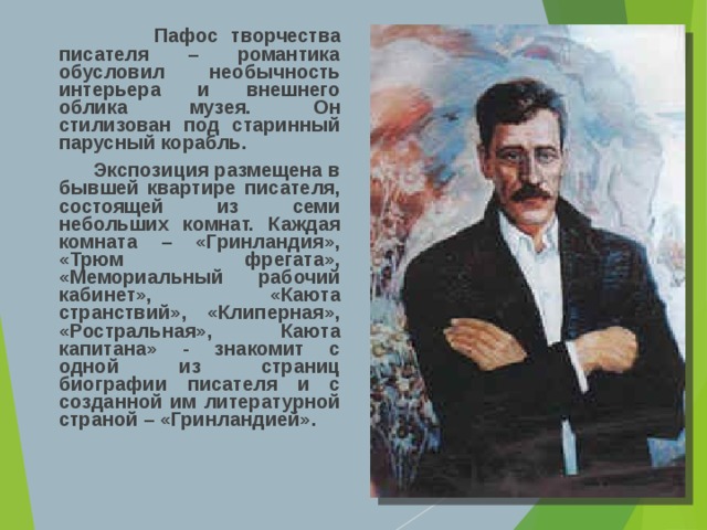  Пафос творчества писателя – романтика обусловил необычность интерьера и внешнего облика музея. Он стилизован под старинный парусный корабль.  Экспозиция размещена в бывшей квартире писателя, состоящей из семи небольших комнат. Каждая комната – «Гринландия», «Трюм фрегата», «Мемориальный рабочий кабинет», «Каюта странствий», «Клиперная», «Ростральная», Каюта капитана» - знакомит с одной из страниц биографии писателя и с созданной им литературной страной – «Гринландией».  