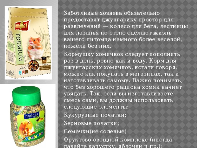 Заботливые хозяева обязательно предоставят джунгарику простор для развлечений — колесо для бега, лестницы для лазанья по стене сделают жизнь вашего питомца намного более веселой, нежели без них. Кормушку хомячков следует пополнять раз в день, ровно как и воду. Корм для джунгарских хомячков, кстати говоря, можно как покупать в магазинах, так и изготавливать самому. Важно понимать, что без хорошего рациона хомяк начнет увядать. Так, если вы изготавливаете смесь сами, вы должны использовать следующие элементы: Кукурузные початки; Зерновые початки; Семечки(не соленые) Фруктово-овощной комплекс (иногда давайте капустку, яблочки и пр.); Бобовые. 