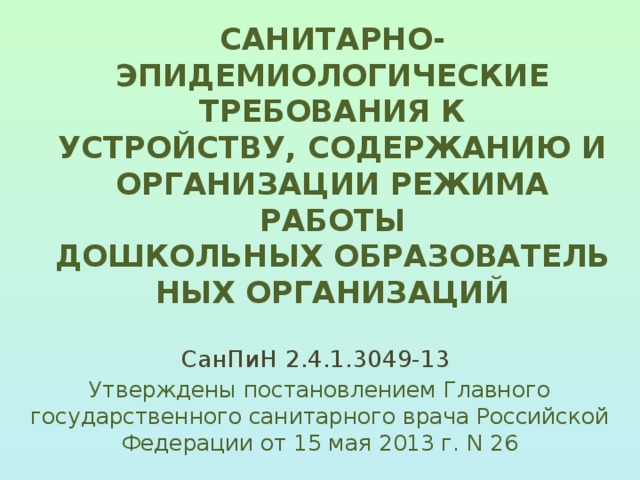 САНИТАРНО-ЭПИДЕМИОЛОГИЧЕСКИЕ ТРЕБОВАНИЯ К УСТРОЙСТВУ, СОДЕРЖАНИЮ И ОРГАНИЗАЦИИ РЕЖИМА РАБОТЫ ДОШКОЛЬНЫХ ОБРАЗОВАТЕЛЬНЫХ ОРГАНИЗАЦИЙ   СанПиН 2.4.1.3049-13 Утверждены постановлением Главного государственного санитарного врача Российской Федерации от 15 мая 2013 г. N 26 