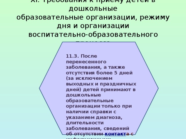 XI. Требования к приему детей в дошкольные  образовательные организации, режиму дня и организации  воспитательно-образовательного процесса 11.3. После перенесенного заболевания, а также отсутствия более 5 дней (за исключением выходных и праздничных дней) детей принимают в дошкольные образовательные организации только при наличии справки с указанием диагноза, длительности заболевания, сведений об отсутствии   контакт а с инфекционными больными. 