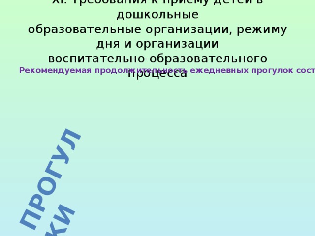 При температуре воздуха ниже минус 15 °C и скорости ветра более 7 м/с продолжительность прогулки рекомендуется сокращать. Прогулки XI. Требования к приему детей в дошкольные  образовательные организации, режиму дня и организации  воспитательно-образовательного процесса Рекомендуемая продолжительность ежедневных прогулок составляет 3 - 4 часа. Продолжительность прогулки определяется дошкольной образовательной организацией в зависимости от климатических условий. Рекомендуется организовывать прогулки 2 раза в день: в первую половину дня и во вторую половину дня - после дневного сна или перед уходом детей домой. 
