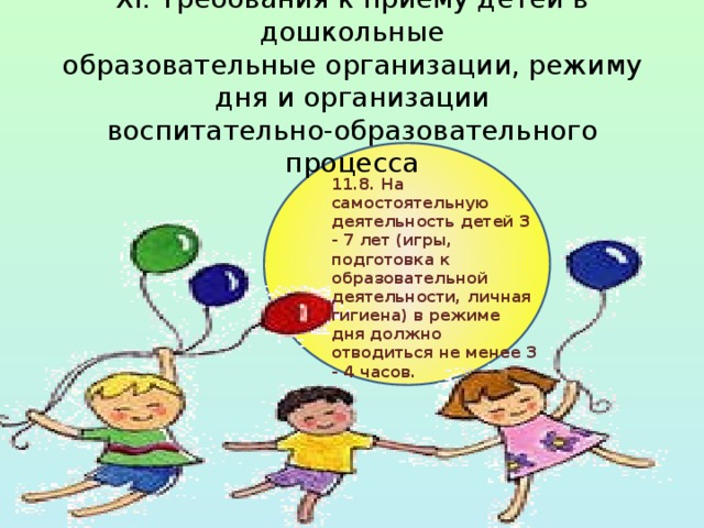XI. Требования к приему детей в дошкольные  образовательные организации, режиму дня и организации  воспитательно-образовательного процесса 11.8. На самостоятельную деятельность детей 3 - 7 лет (игры, подготовка к образовательной деятельности, личная гигиена) в режиме дня должно отводиться не менее 3 - 4 часов. 