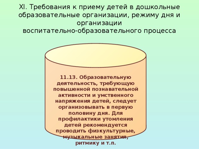 XI. Требования к приему детей в дошкольные  образовательные организации, режиму дня и организации  воспитательно-образовательного процесса 11.13. Образовательную деятельность, требующую повышенной познавательной активности и умственного напряжения детей, следует организовывать в первую половину дня. Для профилактики утомления детей рекомендуется проводить физкультурные, музыкальные занятия, ритмику и т.п. 