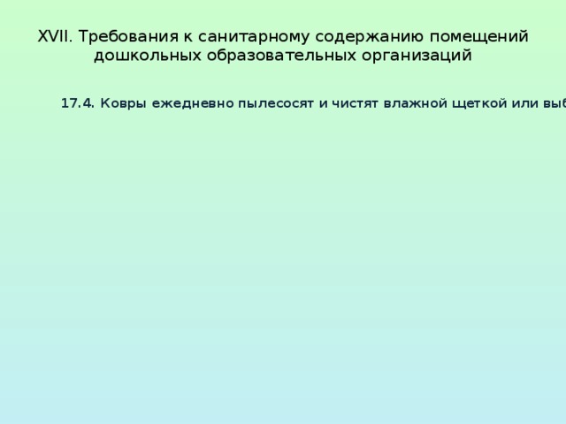  XVII. Требования к санитарному содержанию помещений  дошкольных образовательных организаций   17.4. Ковры ежедневно пылесосят и чистят влажной щеткой или выбивают на специально отведенных для этого площадках хозяйственной зоны, затем чистят влажной щеткой. Рекомендуется один раз в год ковры подвергать сухой химической чистке. 17.5. Санитарно-техническое оборудование ежедневно обеззараживаются независимо от эпидемиологической ситуации. Сидения на унитазах, ручки сливных бачков и ручки дверей моются теплой водой с мылом или иным моющим средством, безвредным для здоровья человека, ежедневно. Горшки моются после каждого использования при помощи ершей или щеток и моющих средств. Ванны, раковины, унитазы чистят дважды в день ершами или щетками с использованием моющих и дезинфицирующих средств. 17.6. Генеральная уборка всех помещений и оборудования проводится один раз в месяц с применением моющих и дезинфицирующих средств. Окна снаружи и изнутри моются по мере загрязнения, но не реже 2 раз в год (весной и осенью 