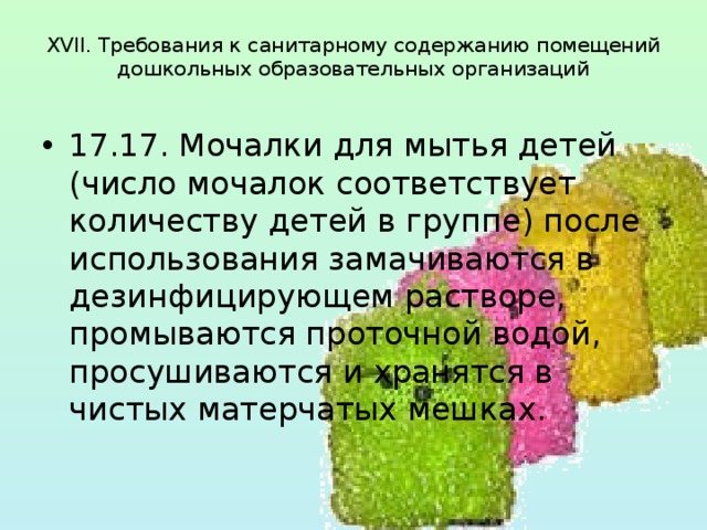  XVII. Требования к санитарному содержанию помещений  дошкольных образовательных организаций   17.17. Мочалки для мытья детей (число мочалок соответствует количеству детей в группе) после использования замачиваются в дезинфицирующем растворе, промываются проточной водой, просушиваются и хранятся в чистых матерчатых мешках. 