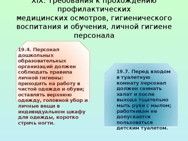  XIX. Требования к прохождению профилактических  медицинских осмотров, гигиенического воспитания и обучения, личной гигиене персонала   19.4. Персонал дошкольных образовательных организаций должен соблюдать правила личной гигиены: приходить на работу в чистой одежде и обуви; оставлять верхнюю одежду, головной убор и личные вещи в индивидуальном шкафу для одежды, коротко стричь ногти. 19.7. Перед входом в туалетную комнату персонал должен снимать халат и после выхода тщательно мыть руки с мылом; работникам не допускается пользоваться детским туалетом.  