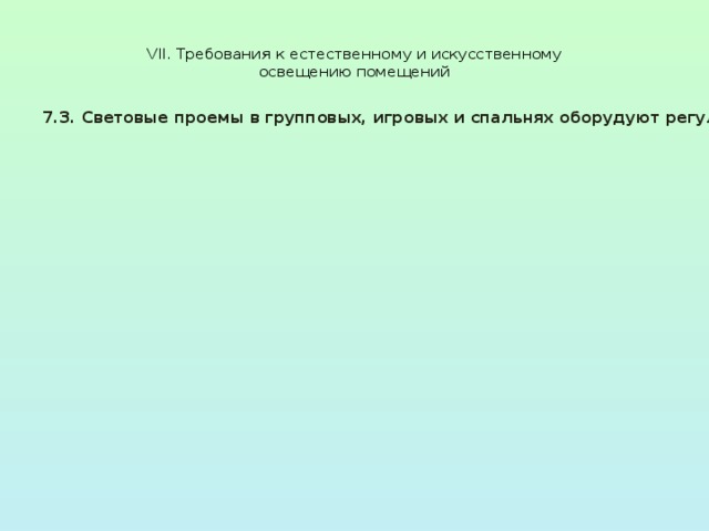  VII. Требования к естественному и искусственному  освещению помещений   7.3. Световые проемы в групповых, игровых и спальнях оборудуют регулируемыми солнцезащитными устройствами. В качестве солнцезащитных устройств используются шторы или жалюзи внутренние, Допускается в качестве солнцезащитных устройств использовать шторы (или жалюзи) светлых тонов со светорассеивающими и Конструкция регулируемых солнцезащитных устройств в исходном положении не должна уменьшать светоактивную площадь оконного проема. Зашторивание окон в спальных помещениях допускается лишь во время сна детей, в остальное время шторы должны быть раздвинуты в целях обеспечения инсоляции помещения 