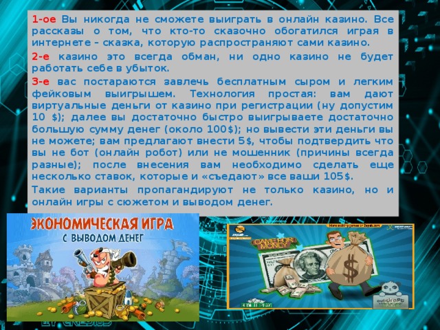 1-ое Вы никогда не сможете выиграть в онлайн казино. Все рассказы о том, что кто-то сказочно обогатился играя в интернете – сказка, которую распространяют сами казино. 2-е казино это всегда обман, ни одно казино не будет работать себе в убыток. 3-е вас постараются завлечь бесплатным сыром и легким фейковым выигрышем. Технология простая: вам дают виртуальные деньги от казино при регистрации (ну допустим 10 $); далее вы достаточно быстро выигрываете достаточно большую сумму денег (около 100$); но вывести эти деньги вы не можете; вам предлагают внести 5$, чтобы подтвердить что вы не бот (онлайн робот) или не мошенник (причины всегда разные); после внесения вам необходимо сделать еще несколько ставок, которые и «съедают» все ваши 105$. Такие варианты пропагандируют не только казино, но и онлайн игры с сюжетом и выводом денег.  