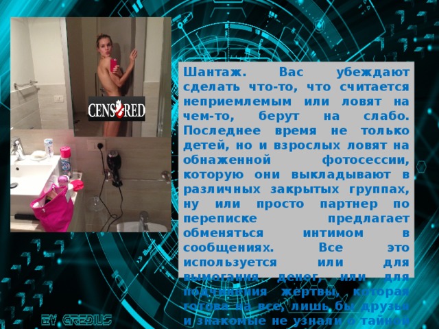 Шантаж. Вас убеждают сделать что-то, что считается неприемлемым или ловят на чем-то, берут на слабо. Последнее время не только детей, но и взрослых ловят на обнаженной фотосессии, которую они выкладывают в различных закрытых группах, ну или просто партнер по переписке предлагает обменяться интимом в сообщениях. Все это используется или для вымогания денег, или для подчинения жертвы, которая готова на все, лишь бы друзья и знакомые не узнали о тайной жизни и не увидели срамоту. 