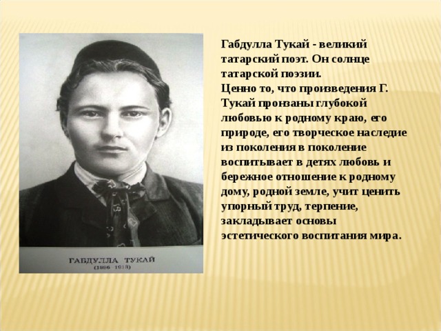 Габдулла Тукай - великий татарский поэт. Он солнце татарской поэзии. Ценно то, что произведения Г. Тукай пронзаны глубокой любовью к родному краю, его природе, его творческое наследие из поколения в поколение воспитывает в детях любовь и бережное отношение к родному дому, родной земле, учит ценить упорный труд, терпение, закладывает основы эстетического воспитания мира. 