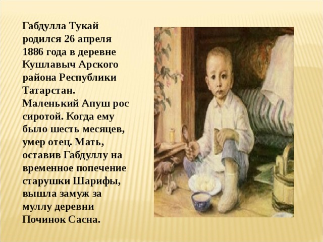 Габдулла Тукай родился 26 апреля 1886 года в деревне Кушлавыч Арского района Республики Татарстан. Маленький Апуш рос сиротой. Когда ему было шесть месяцев, умер отец. Мать, оставив Габдуллу на временное попечение старушки Шарифы, вышла замуж за муллу деревни Починок Сасна. 