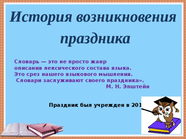 Словарь — это не просто жанр описания лексического состава языка. Это срез нашего языкового мышления.  Словари заслуживают своего праздника».  М. Н. Эпштейн    Праздник был учрежден в 2010 году.  История возникновения праздника     