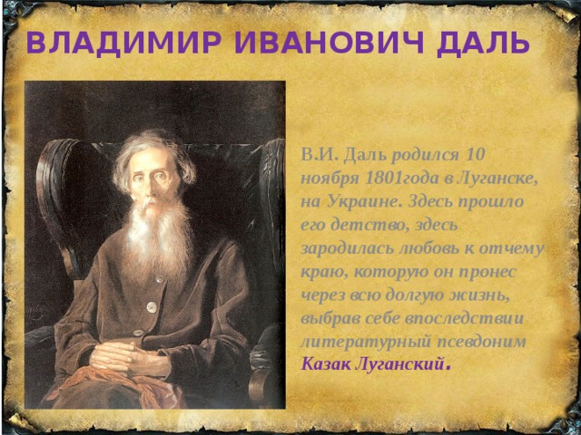 ВЛАДИМИР ИВАНОВИЧ ДАЛЬ ВЛАДИМИР ИВАНОВИЧ В.И. Даль родился 10 ноября 1801года в Луганске, на Украине. Здесь прошло его детство, здесь зародилась любовь к отчему краю, которую он пронес через всю долгую жизнь, выбрав себе впоследствии  литературный псевдоним Казак Луганский .  ДАЛЬ  В.И. Даль родился 10 ноября 1801года в Луганске, на Украине. Здесь прошло его детство, здесь зародилась любовь к отчему краю, которую он пронес через всю долгую жизнь, выбрав себе впоследствии  литературный псевдоним Казак Луганский.    