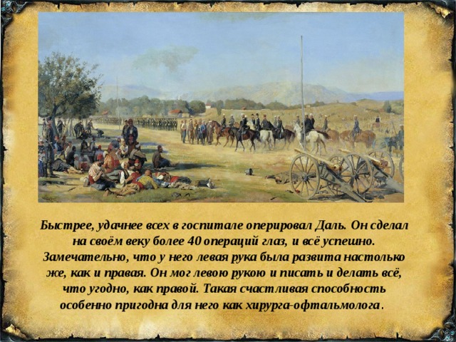 Быстрее, удачнее всех в госпитале оперировал Даль. Он сделал на своём веку более 40 операций глаз, и всё успешно. Замечательно, что у него левая рука была развита настолько же, как и правая. Он мог левою рукою и писать и делать всё, что угодно, как правой. Такая счастливая способность особенно пригодна для него как хирурга-офтальмолога . 