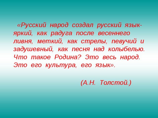  «Русский народ создал русский язык- яркий, как радуга после весеннего ливня, меткий, как стрелы, певучий и задушевный, как песня над колыбелью. Что такое Родина? Это весь народ. Это его культура, его язык».   (А.Н. Толстой.)   