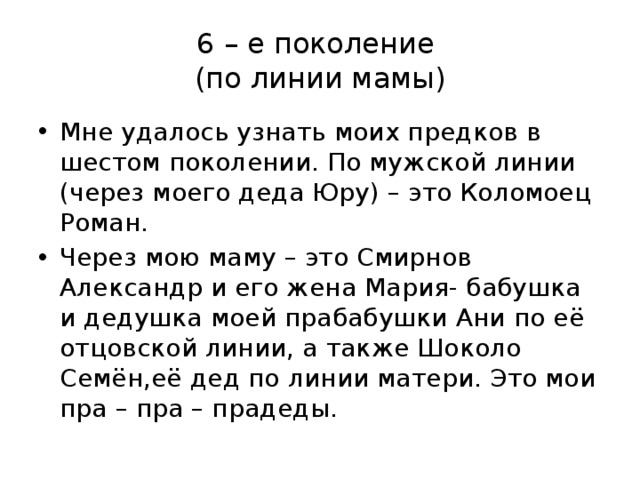 6 – е поколение  (по линии мамы) Мне удалось узнать моих предков в шестом поколении. По мужской линии (через моего деда Юру) – это Коломоец Роман. Через мою маму – это Смирнов Александр и его жена Мария- бабушка и дедушка моей прабабушки Ани по её отцовской линии, а также Шоколо Семён,её дед по линии матери. Это мои пра – пра – прадеды. 