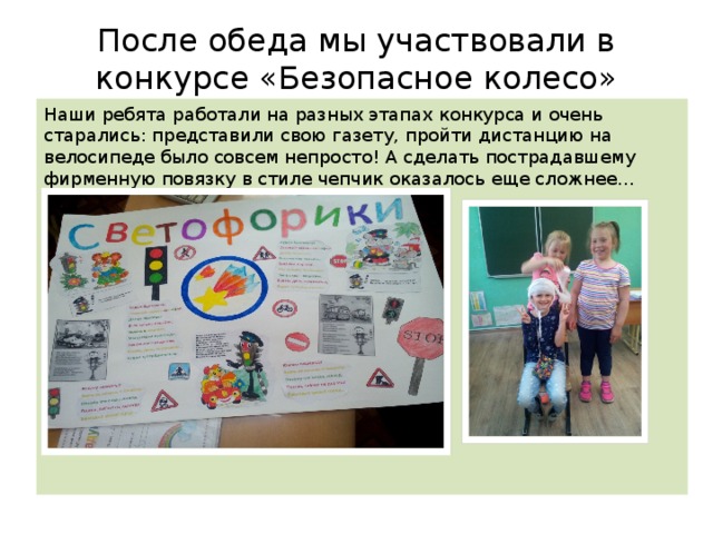 После обеда мы участвовали в конкурсе «Безопасное колесо» Наши ребята работали на разных этапах конкурса и очень старались: представили свою газету, пройти дистанцию на велосипеде было совсем непросто! А сделать пострадавшему фирменную повязку в стиле чепчик оказалось еще сложнее… Но команда «Светофорики» справилась! 