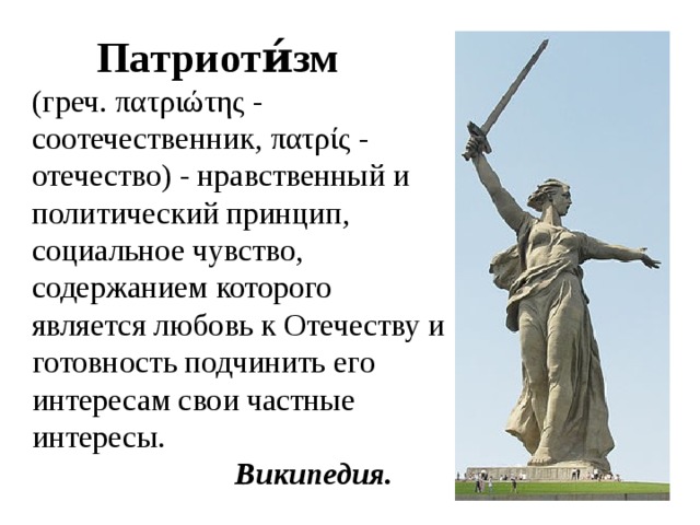  Патриоти́зм  (греч. πατριώτης - соотечественник, πατρίς - отечество) - нравственный и политический принцип, социальное чувство, содержанием которого является любовь к Отечеству и готовность подчинить его интересам свои частные интересы.  Википедия. 