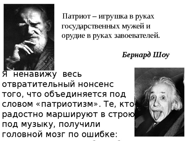  Патриот – игрушка в руках  государственных мужей и  орудие в руках завоевателей.    Бернард Шоу Я ненавижу весь отвратительный нонсенс того, что объединяется под словом «патриотизм». Те, кто радостно маршируют в строю под музыку, получили головной мозг по ошибке: для них и спинного было бы достаточно.  Альберт Эйнштейн 