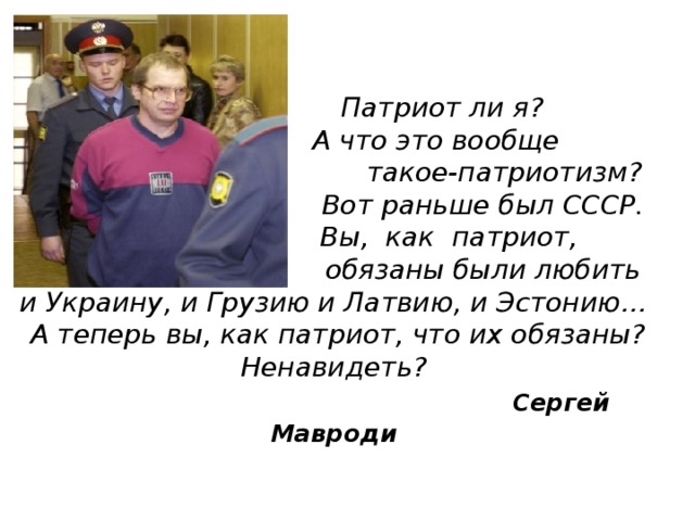  Патриот ли я?  А что это вообще  такое-патриотизм?  Вот раньше был СССР.  Вы, как патриот,  обязаны были любить  и Украину, и Грузию и Латвию, и Эстонию…  А теперь вы, как патриот, что их обязаны?  Ненавидеть?   Сергей Мавроди   