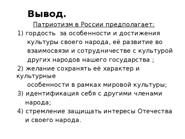  Вывод.  Патриотизм в России предполагает:  1) гордость за особенности и достижения  культуры своего народа, её развитие во  взаимосвязи и сотрудничестве с культурой  других народов нашего государства ;  2) желание сохранять её характер и культурные  особенности в рамках мировой культуры;  3) идентификация себя с другими членами  народа;  4) стремление защищать интересы Отечества  и своего народа.    