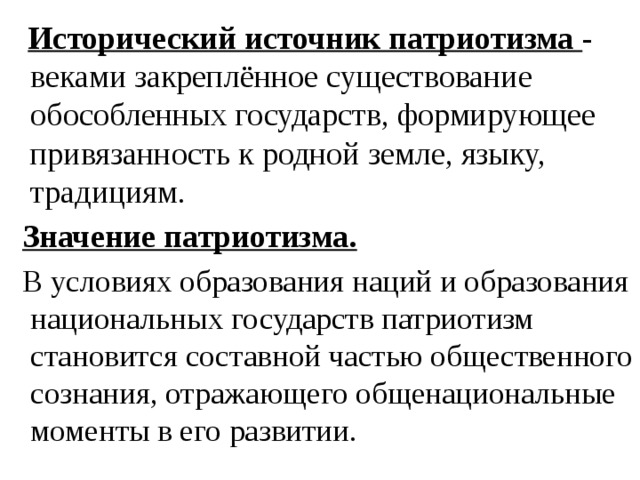  Исторический источник патриотизма - веками закреплённое существование обособленных государств, формирующее привязанность к родной земле, языку, традициям.  Значение патриотизма.   В условиях образования наций и образования национальных государств патриотизм становится составной частью общественного сознания, отражающего общенациональные моменты в его развитии. 