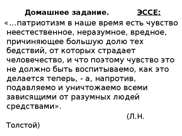  Домашнее задание. ЭССЕ:  «…патриотизм в наше время есть чувство неестественное, неразумное, вредное, причиняющее большую долю тех бедствий, от которых страдает человечество, и что поэтому чувство это не должно быть воспитываемо, как это делается теперь, - а, напротив, подавляемо и уничтожаемо всеми зависящими от разумных людей средствами».  (Л.Н. Толстой) 