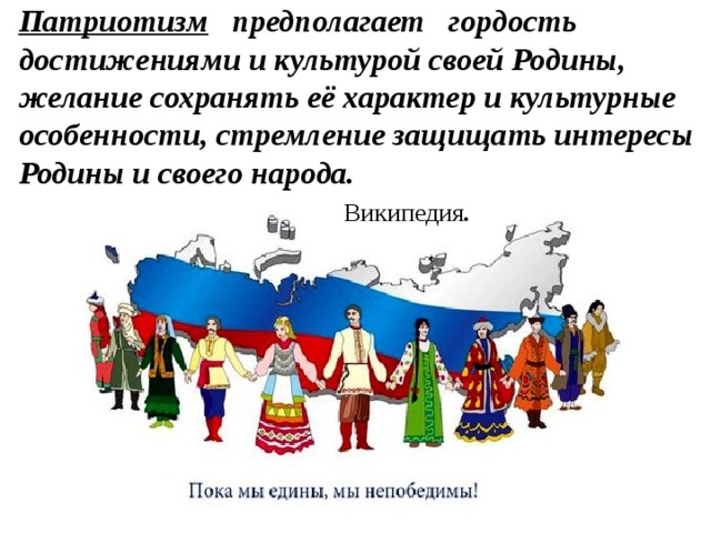 Патриотизм  предполагает гордость достижениями и культурой своей Родины, желание сохранять её характер и культурные особенности, стремление защищать интересы Родины и своего народа.   Википедия . 
