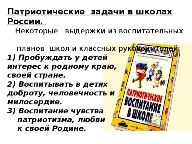 Патриотические  задачи в школах России.   Некоторые выдержки из воспитательных  планов школ и классных руководителей:  1) Пробуждать у детей  интерес к родному краю,  своей стране.  2) Воспитывать в детях  доброту, человечность и  милосердие.  3) Воспитание чувства  патриотизма, любви  к своей Родине.   