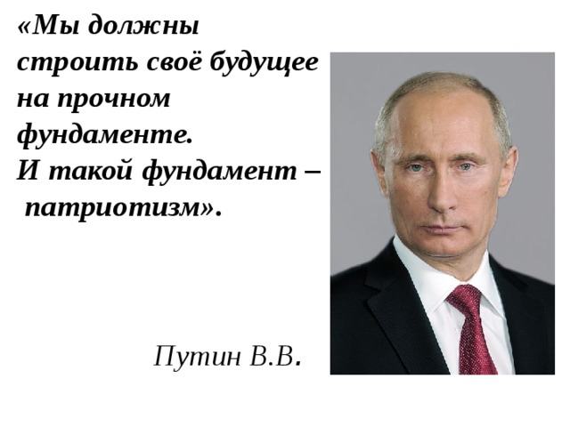 «Мы должны строить своё будущее на прочном фундаменте.  И такой фундамент – патриотизм».    Путин В.В .   
