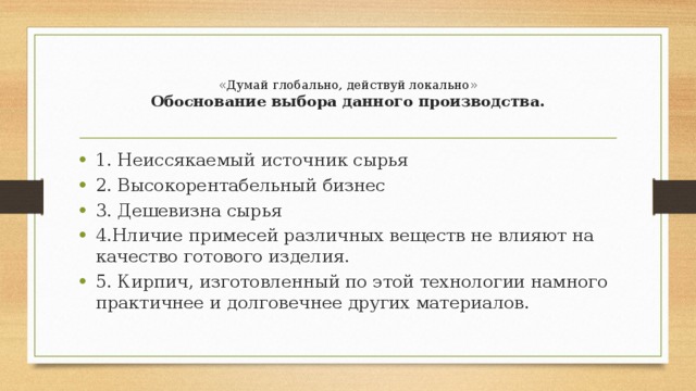  «Думай глобально, действуй локально»  Обоснование выбора данного производства.   1. Неиссякаемый источник сырья 2. Высокорентабельный бизнес 3. Дешевизна сырья 4.Нличие примесей различных веществ не влияют на качество готового изделия. 5. Кирпич, изготовленный по этой технологии намного практичнее и долговечнее других материалов. 