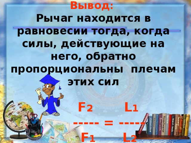 Вывод :  Рычаг находится в равновесии тогда, когда силы, действующие на него, обратно пропорциональны плечам этих сил    F 2   L 1  ----- = -----  F 1 L 2