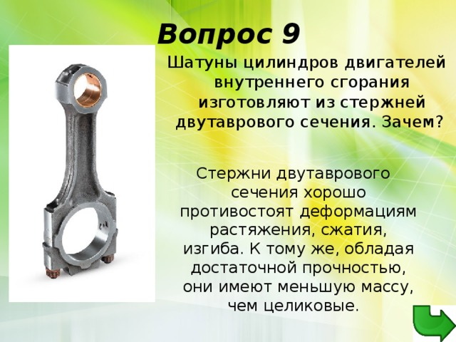 Вопрос 9   Шатуны цилиндров двигателей внутреннего сгорания изготовляют из стержней двутаврового сечения. Зачем?   Стержни двутаврового сечения хорошо противостоят деформациям растяжения, сжатия, изгиба. К тому же, обладая достаточной прочностью, они имеют меньшую массу, чем целиковые.  