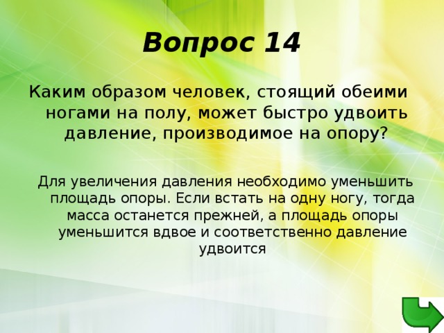 Вопрос 14 Каким образом человек, стоящий обеими ногами на полу, может быстро удвоить давление, производимое на опору? Для увеличения давления необходимо уменьшить площадь опоры. Если встать на одну ногу, тогда масса останется прежней, а площадь опоры уменьшится вдвое и соответственно давление удвоится 