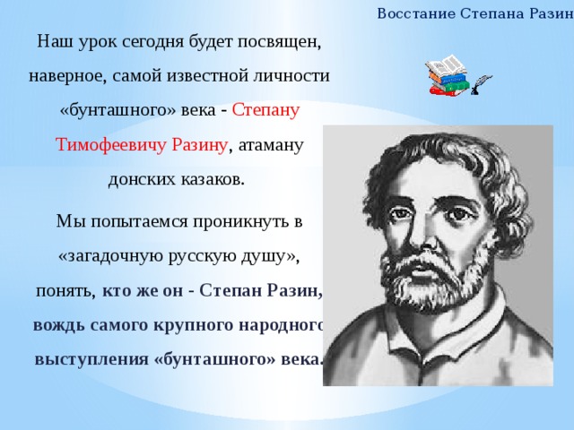 Восстание Степана Разина Наш урок сегодня будет посвящен, наверное, самой известной личности «бунташного» века - Степану Тимофеевичу Разину , атаману донских казаков. Мы попытаемся проникнуть в «загадочную русскую душу», понять,  кто же он - Степан Разин, вождь самого крупного народного выступления «бунташного» века.     