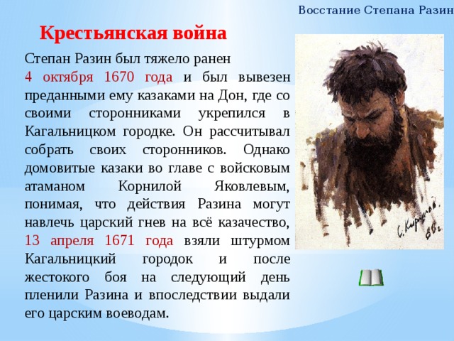 Восстание Степана Разина Крестьянская война Степан Разин был тяжело ранен 4 октября 1670 года и был вывезен преданными ему казаками на Дон, где со своими сторонниками укрепился в Кагальницком городке. Он рассчитывал собрать своих сторонников. Однако домовитые казаки во главе с войсковым атаманом Корнилой Яковлевым, понимая, что действия Разина могут навлечь царский гнев на всё казачество, 13 апреля 1671 года взяли штурмом Кагальницкий городок и после жестокого боя на следующий день пленили Разина и впоследствии выдали его царским воеводам. 7 