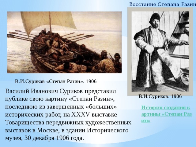 Восстание Степана Разина В.И.Суриков «Степан Разин». 1906 Василий Иванович Суриков представил публике свою картину «Степан Разин», последнюю из завершенных «больших» исторических работ, на XXXV выставке Товарищества передвижных художественных выставок в Москве, в здании Исторического музея, 30 декабря 1906 года. В.И.Суриков. 1906 