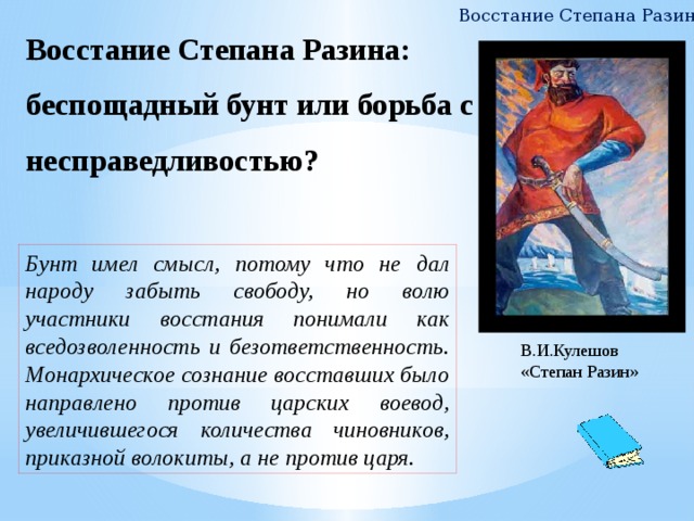 Восстание Степана Разина Восстание Степана Разина: беспощадный бунт или борьба с несправедливостью?   Бунт имел смысл, потому что не дал народу забыть свободу, но волю участники восстания понимали как вседозволенность и безответственность. Монархическое сознание восставших было направлено против царских воевод, увеличившегося количества чиновников, приказной волокиты, а не против царя. В.И.Кулешов «Степан Разин» 