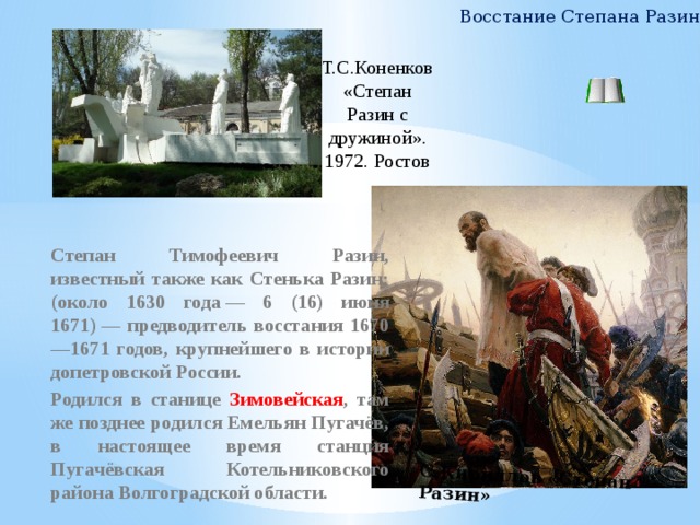 С.Кириллов «Степан Разин» Восстание Степана Разина Т.С.Коненков «Степан Разин с дружиной». 1972. Ростов Степан Тимофеевич Разин, известный также как Стенька Разин; (около 1630 года — 6 (16) июня 1671) — предводитель восстания 1670—1671 годов, крупнейшего в истории допетровской России. Родился в станице Зимовейская , там же позднее родился Емельян Пугачёв, в настоящее время станция Пугачёвская Котельниковского района Волгоградской области.    
