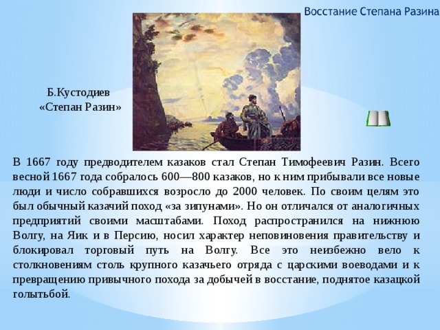 Б.Кустодиев «Степан Разин» В 1667 году предводителем казаков стал Степан Тимофеевич Разин. Всего весной 1667 года собралось 600—800 казаков, но к ним прибывали все новые люди и число собравшихся возросло до 2000 человек. По своим целям это был обычный казачий поход «за зипунами». Но он отличался от аналогичных предприятий своими масштабами. Поход распространился на нижнюю Волгу, на Яик и в Персию, носил характер неповиновения правительству и блокировал торговый путь на Волгу. Все это неизбежно вело к столкновениям столь крупного казачьего отряда с царскими воеводами и к превращению привычного похода за добычей в восстание, поднятое казацкой голытьбой. 7 