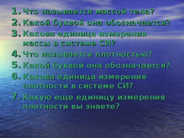 Что называется массой тела? Какой буквой она обозначается? Какова единица измерения массы в системе СИ? Что называется плотностью? Какой буквой она обозначается? Какова единица измерения плотности в системе СИ? Какую еще единицу измерения плотности вы знаете? 