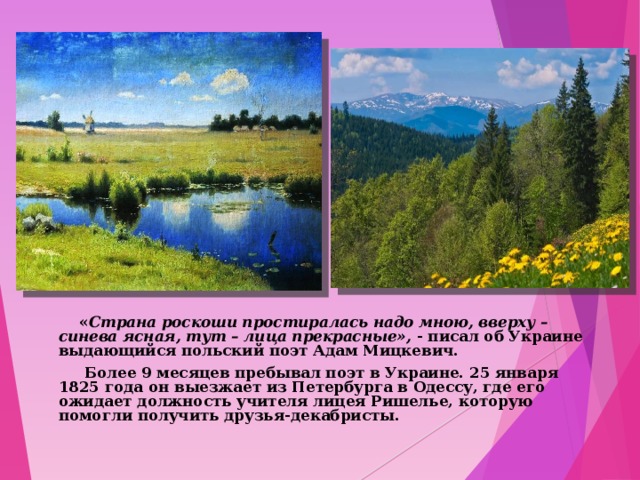  « Страна роскоши простиралась надо мною, вверху –синева ясная, тут – лица прекрасные», - писал об Украине выдающийся польский поэт Адам Мицкевич.  Более 9 месяцев пребывал поэт в Украине. 25 января 1825 года он выезжает из Петербурга в Одессу, где его ожидает должность учителя лицея Ришелье, которую помогли получить друзья-декабристы.  