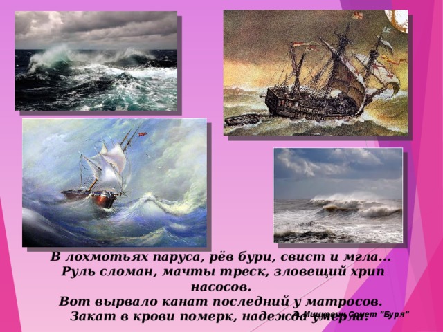 В лохмотьях паруса, рёв бури, свист и мгла...   Руль сломан, мачты треск, зловещий хрип насосов.   Вот вырвало канат последний у матросов.   Закат в крови померк, надежда умерла.    А. Мицкевич.Сонет 
