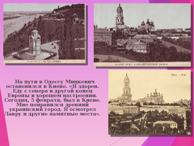  На пути в Одессу Мицкевич остановился в Киеве. «Я здоров. Еду с севера в другой конец Европы в хорошем настроении. Сегодня, 5 февраля, был в Киеве. Мне понравился древний украинский город. Я осмотрел Лавру и другие памятные места». 